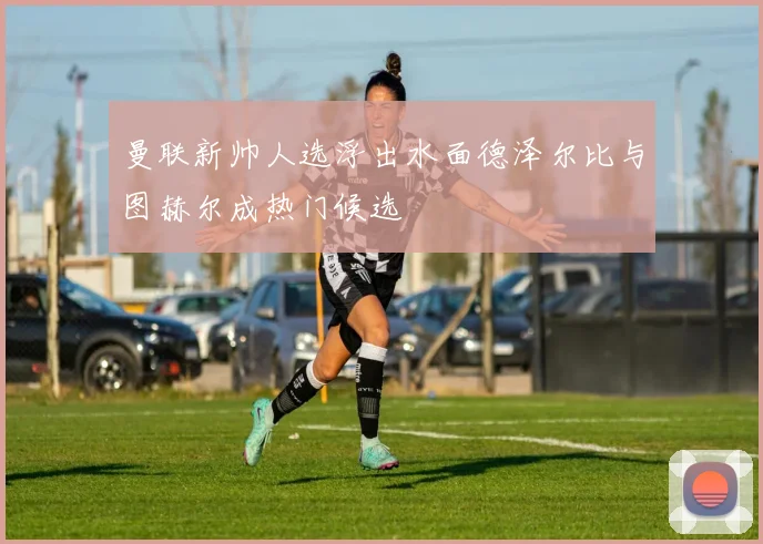 曼联新帅人选浮出水面德泽尔比与图赫尔成热门候选