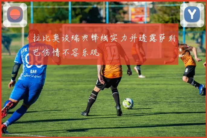 拉比奥谈瑞典锋线实力并透露萨利巴伤情不容乐观