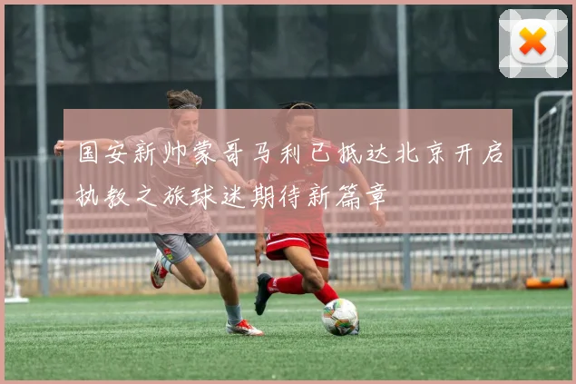 国安新帅蒙哥马利已抵达北京开启执教之旅球迷期待新篇章